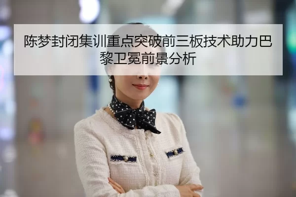 陈梦封闭集训重点突破前三板技术助力巴黎卫冕前景分析