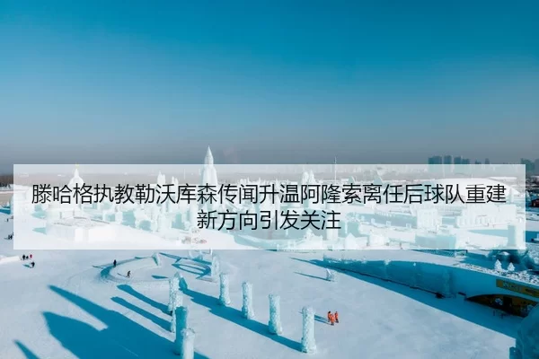 滕哈格执教勒沃库森传闻升温阿隆索离任后球队重建新方向引发关注