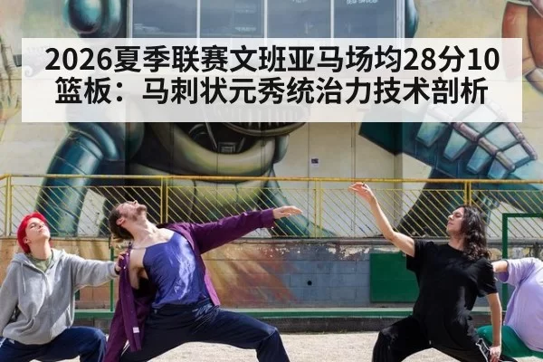 2026夏季联赛文班亚马场均28分10篮板：马刺状元秀统治力技术剖析