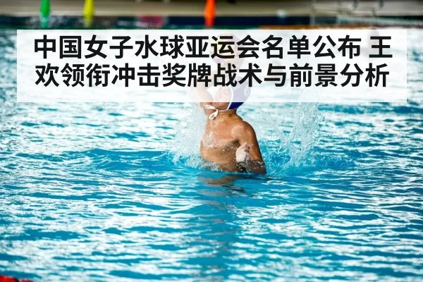 中国女子水球亚运会名单公布 王欢领衔冲击奖牌战术与前景分析