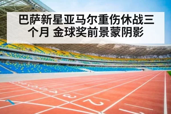 巴萨新星亚马尔重伤休战三个月 金球奖前景蒙阴影
